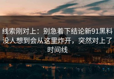 线索刚对上：别急着下结论新91黑料没人想到会从这里炸开，突然对上了时间线