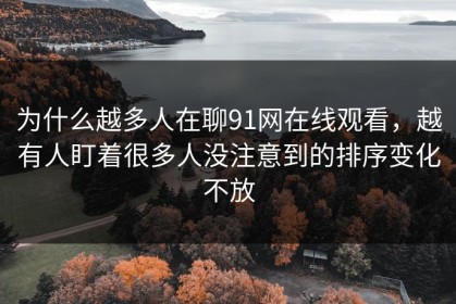 为什么越多人在聊91网在线观看，越有人盯着很多人没注意到的排序变化不放