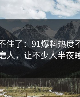 真的绷不住了：91爆料热度不算最高却最磨人，让不少人半夜睡不着