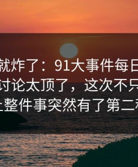 刚刷到就炸了：91大事件每日大赛深夜那波讨论太顶了，这次不只是热度高，让整件事突然有了第二种解释