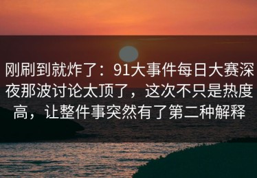 刚刷到就炸了：91大事件每日大赛深夜那波讨论太顶了，这次不只是热度高，让整件事突然有了第二种解释