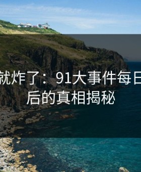 刚刷到就炸了：91大事件每日大赛背后的真相揭秘