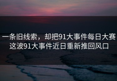 一条旧线索，却把91大事件每日大赛这波91大事件近日重新推回风口