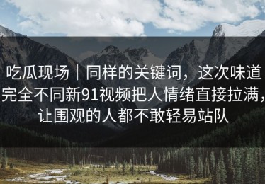 吃瓜现场｜同样的关键词，这次味道完全不同新91视频把人情绪直接拉满，让围观的人都不敢轻易站队