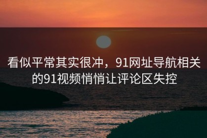 看似平常其实很冲，91网址导航相关的91视频悄悄让评论区失控