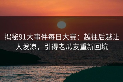揭秘91大事件每日大赛：越往后越让人发凉，引得老瓜友重新回坑