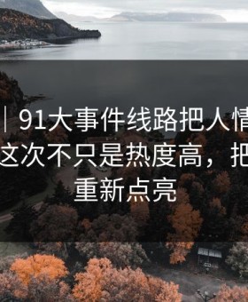 情绪向｜91大事件线路把人情绪直接拉满，这次不只是热度高，把旧线索重新点亮
