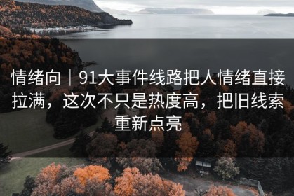 情绪向｜91大事件线路把人情绪直接拉满，这次不只是热度高，把旧线索重新点亮