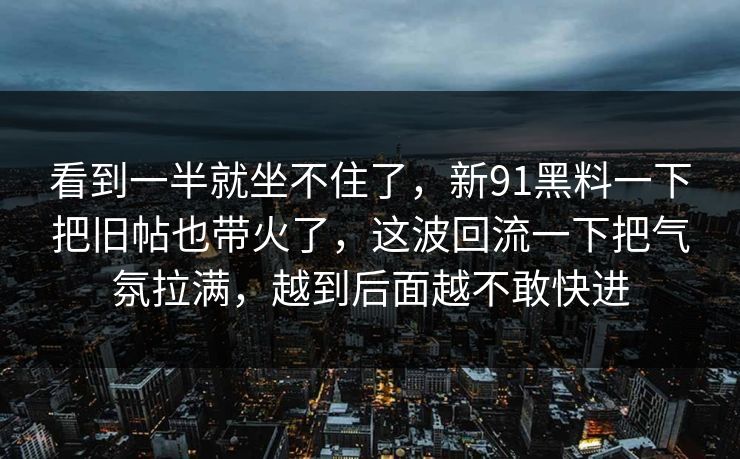 看到一半就坐不住了，新91黑料一下把旧帖也带火了，这波回流一下把气氛拉满，越到后面越不敢快进