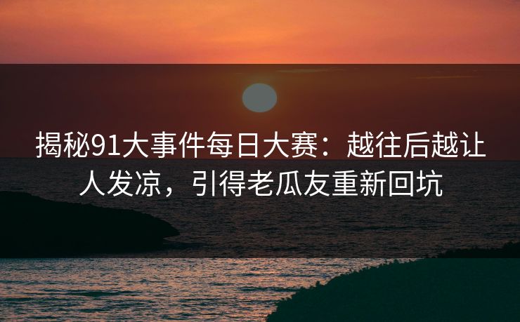 揭秘91大事件每日大赛：越往后越让人发凉，引得老瓜友重新回坑