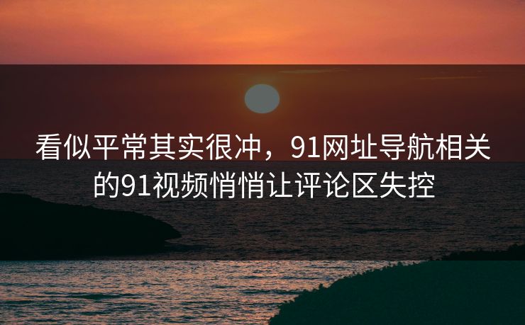 看似平常其实很冲，91网址导航相关的91视频悄悄让评论区失控