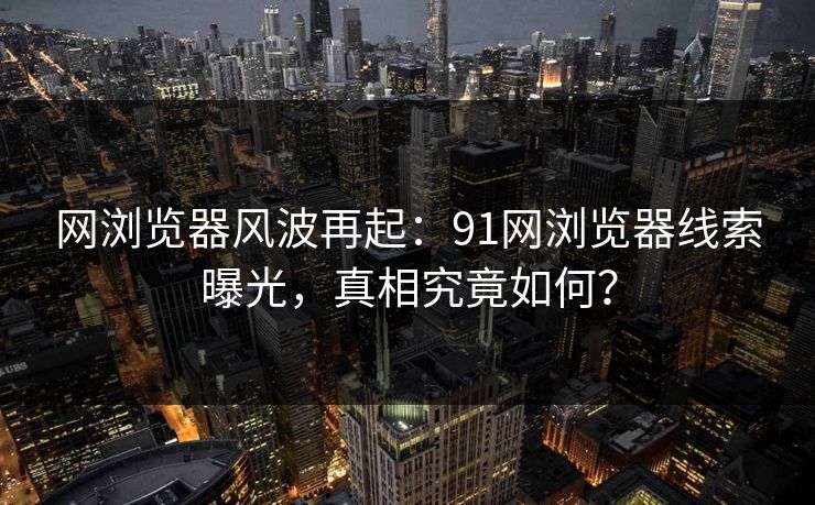 网浏览器风波再起：91网浏览器线索曝光，真相究竟如何？